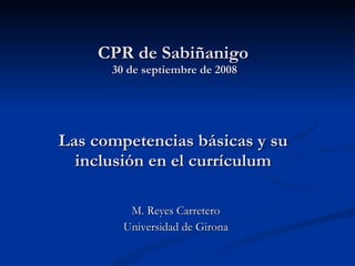 CPR de Sabiñanigo  30 de septiembre de 2008 Las competencias básicas y su inclusión en el currículum   M. Reyes Carretero Universidad de Girona 