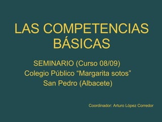 LAS COMPETENCIAS BÁSICAS SEMINARIO (Curso 08/09)  Colegio Público “Margarita sotos” San Pedro (Albacete) Coordinador: Arturo López Corredor 