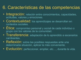 6. Características de las competencias Integración:  relación entre conocimientos, capacidades, actitudes, valores y emociones. Contextualidad:   los aprendizajes se desarrollan en contextos sociales. Ética:  compromiso personal y social de cada individuo o grupo con los valores de la comunidad. Transferencia:   adaptación de lo aprendido a escenarios cambiantes. Reflexión:   sobre las posibles respuestas ante una determinada situación, aplicar la más conveniente. Evolución:   perfeccionar, ampliar, etc…, durante la vida. 