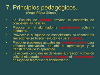 7. Principios pedagógicos. (Ángel Pérez Gómez) La Escuela de  calidad  provoca el desarrollo de competencias básicas. Provocar en el alumnado la  participación  activa y autónoma. Provocar la búsqueda de conocimiento. Al conocer las limitaciones se buscan soluciones para  mejorar . Proponer problemas actuales en  contextos reales   para provocar motivación, de ahí el aprendizaje y la transferencia de lo aprendido. La escuela como núcleo de vivencia, creación y difusión cultural elaborada.  Producir y aplicar   el  conocimiento  en lugar de reproducir el conocimiento. 