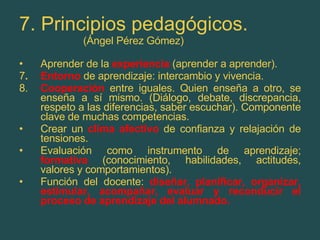 7. Principios pedagógicos. (Ángel Pérez Gómez) Aprender de la  experiencia  (aprender a aprender). 7 . Entorno   de aprendizaje: intercambio y vivencia. 8. Cooperación  entre iguales. Quien enseña a otro, se enseña a sí mismo. (Diálogo, debate, discrepancia, respeto a las diferencias, saber escuchar). Componente clave de muchas competencias. Crear un  clima afectivo   de confianza y relajación de tensiones. Evaluación como instrumento de aprendizaje;  formativa  (conocimiento, habilidades, actitudes, valores y comportamientos). Función del docente:  diseñar, planificar, organizar, estimular, acompañar, evaluar y reconducir el proceso de aprendizaje del alumnado. 