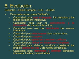 8. Evolución: (DeSeCo – Unión Europea – LOE – JCCM) Competencias para DeSeCo: Capacidad para  usar el lenguaje , los símbolos y los textos de manera interactiva. Capacidad para usar el  conocimiento y la información  de manera interactiva. Capacidad para usar las  tecnologías  de manera interactiva. Capacidad para  relacionarse  bien con los otros. Capacidad para  cooperar . Capacidad para  gestionar y resolver conflictos . Capacidad para  actuar en situaciones complejas . Capacidad para elaborar, conducir y gestionar los propios  planes de vida  y proyectos personales. Capacidad para  manifestar y defender  derechos, intereses, límites y necesidades. 