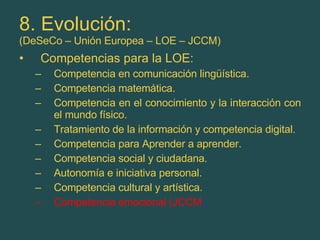 8. Evolución: (DeSeCo – Unión Europea – LOE – JCCM) Competencias para la LOE: Competencia en comunicación lingüística. Competencia matemática. Competencia en el conocimiento y la interacción con el mundo físico. Tratamiento de la información y competencia digital. Competencia para Aprender a aprender. Competencia social y ciudadana. Autonomía e iniciativa personal. Competencia cultural y artística. Competencia emocional (JCCM ) 