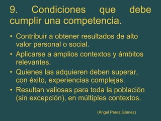 9. Condiciones que debe cumplir una competencia. Contribuir a obtener resultados de alto valor personal o social. Aplicarse a amplios contextos y ámbitos relevantes. Quienes las adquieren deben superar, con éxito, experiencias complejas. Resultan valiosas para toda la población (sin excepción), en múltiples contextos. (Ángel Pérez Gómez) 