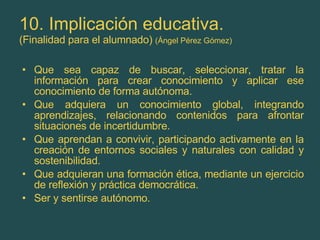 10. Implicación educativa. (Finalidad para el alumnado)  (Ángel Pérez Gómez) Que sea capaz de buscar, seleccionar, tratar la información para crear conocimiento y aplicar ese conocimiento de forma autónoma. Que adquiera un conocimiento global, integrando aprendizajes, relacionando contenidos para afrontar situaciones de incertidumbre. Que aprendan a convivir, participando activamente en la creación de entornos sociales y naturales con calidad y sostenibilidad. Que adquieran una formación ética, mediante un ejercicio de reflexión y práctica democrática. Ser y sentirse autónomo. 