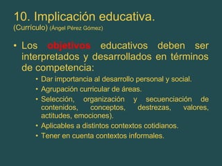 10. Implicación educativa. (Currículo)  (Ángel Pérez Gómez) Los  objetivos  educativos deben ser interpretados y desarrollados en términos de competencia: Dar importancia al desarrollo personal y social. Agrupación curricular de áreas. Selección, organización y secuenciación de contenidos, conceptos, destrezas, valores, actitudes, emociones). Aplicables a distintos contextos cotidianos. Tener en cuenta contextos informales. 
