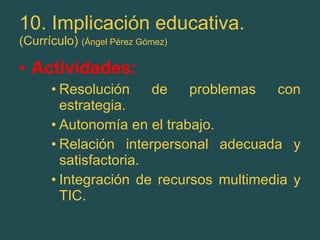 10. Implicación educativa. (Currículo)  (Ángel Pérez Gómez) Actividades: Resolución de problemas con estrategia. Autonomía en el trabajo. Relación interpersonal adecuada y satisfactoria. Integración de recursos multimedia y TIC. 