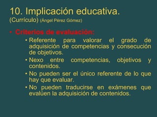10. Implicación educativa. (Currículo)  (Ángel Pérez Gómez) Criterios de evaluación: Referente para valorar el grado de adquisición de competencias y consecución de objetivos. Nexo entre competencias, objetivos y contenidos. No pueden ser el único referente de lo que hay que evaluar. No pueden traducirse en exámenes que evalúen la adquisición de contenidos. 
