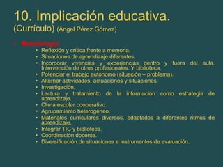 10. Implicación educativa. (Currículo)  (Ángel Pérez Gómez) Metodología: Reflexión y crítica frente a memoria. Situaciones de aprendizaje diferentes. Incorporar vivencias y experiencias dentro y fuera del aula. Intervención de otros profesionales. Y biblioteca. Potenciar el trabajo autónomo (situación – problema). Alternar actividades, actuaciones y situaciones. Investigación. Lectura y tratamiento de la información como estrategia de aprendizaje. Clima escolar cooperativo. Agrupamiento heterogéneo. Materiales curriculares diversos, adaptados a diferentes ritmos de aprendizaje. Integrar TIC y biblioteca. Coordinación docente. Diversificación de situaciones e instrumentos de evaluación. 