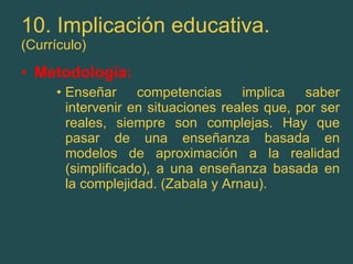 10. Implicación educativa. (Currículo) Metodología: Enseñar competencias implica saber intervenir en situaciones reales que, por ser reales, siempre son complejas. Hay que pasar de una enseñanza basada en modelos de aproximación a la realidad (simplificado), a una enseñanza basada en la complejidad. (Zabala y Arnau). 