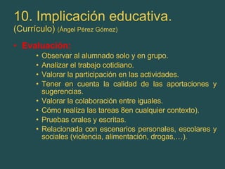 10. Implicación educativa. (Currículo)  (Ángel Pérez Gómez) Evaluación: Observar al alumnado solo y en grupo. Analizar el trabajo cotidiano. Valorar la participación en las actividades. Tener en cuenta la calidad de las aportaciones y sugerencias. Valorar la colaboración entre iguales. Cómo realiza las tareas 8en cualquier contexto). Pruebas orales y escritas. Relacionada con escenarios personales, escolares y sociales (violencia, alimentación, drogas,…). 