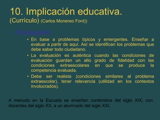 10. Implicación educativa. (Currículo)  (Carlos Monereo Font)) Evaluación: En base a problemas típicos y emergentes. Enseñar a evaluar a partir de aquí. Así se identifican los problemas que debe saber todo ciudadano. La evaluación es auténtica cuando las condiciones de evaluación guardan un alto grado de fidelidad con las condiciones extraescolares en que se produce la competencia evaluada. Debe ser realista (condiciones similares al problema extraescolar), tener relevancia (utilidad en los contextos involucrados). A menudo en la Escuela se enseñan contenidos del siglo XIX, con docentes del siglo XX, a un alumnado del siglo XXI. 