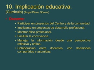 10. Implicación educativa. (Currículo)  (Ángel Pérez Gómez) Docente: Participar en proyectos del Centro y de la comunidad. Implicarse en proyectos de desarrollo profesional. Mostrar ética profesional. Facilitar la convivencia. Manejar la información desde una perspectiva reflexiva y crítica. Colaboración entre docentes, con decisiones compartidas y asumidas. 