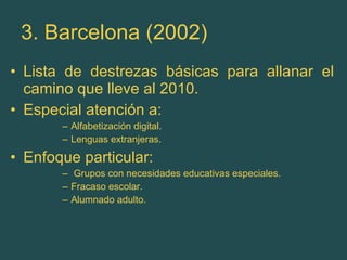 3. Barcelona (2002) Lista de destrezas básicas para allanar el camino que lleve al 2010. Especial atención a: Alfabetización digital. Lenguas extranjeras.  Enfoque particular: Grupos con necesidades educativas especiales. Fracaso escolar. Alumnado adulto. 