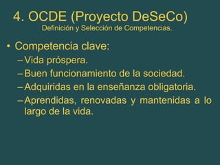 4. OCDE (Proyecto DeSeCo)   Definición y Selección de Competencias. Competencia clave: Vida próspera. Buen funcionamiento de la sociedad. Adquiridas en la enseñanza obligatoria. Aprendidas, renovadas y mantenidas a lo largo de la vida. 