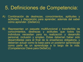 5. Definiciones de Competencia: Combinación de destrezas, conocimientos, aptitudes y actitudes, y disposición para aprender; además del saber cómo aprender. (DeSeCo) B)  Representan un paquete multifuncional y transferible de conocimientos, destrezas y actitudes que todos los individuos necesitan para su realización y desarrollo personal, inclusión y empleo. Éstas deberían haber sido desarrolladas para el final de la enseñanza obligatoria, y deberían actuar como la base para un posterior aprendizaje como parte de un aprendizaje a lo largo de la vida. (Competencia Clave para DeSeCo) 