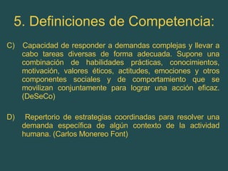5. Definiciones de Competencia: C)  Capacidad de responder a demandas complejas y llevar a cabo tareas diversas de forma adecuada. Supone una combinación de habilidades prácticas, conocimientos, motivación, valores éticos, actitudes, emociones y otros componentes sociales y de comportamiento que se movilizan conjuntamente para lograr una acción eficaz. (DeSeCo) D)  Repertorio de estrategias coordinadas para resolver una demanda específica de algún contexto de la actividad humana. (Carlos Monereo Font) 