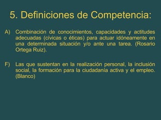 5. Definiciones de Competencia: Combinación de conocimientos, capacidades y actitudes adecuadas (cívicas o éticas) para actuar idóneamente en una determinada situación y/o ante una tarea. (Rosario Ortega Ruiz). F) Las que sustentan en la realización personal, la inclusión social, la formación para la ciudadanía activa y el empleo. (Blanco) 