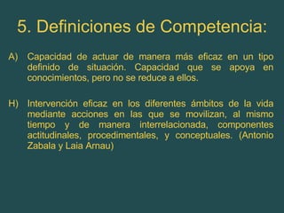5. Definiciones de Competencia: Capacidad de actuar de manera más eficaz en un tipo definido de situación. Capacidad que se apoya en conocimientos, pero no se reduce a ellos. H) Intervención eficaz en los diferentes ámbitos de la vida mediante acciones en las que se movilizan, al mismo tiempo y de manera interrelacionada, componentes actitudinales, procedimentales, y conceptuales. (Antonio Zabala y Laia Arnau) 