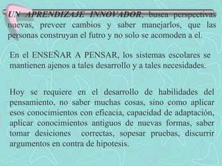 UN APRENDIZAJE INNOVADOR , busca perspectivas nuevas, preveer cambios y saber manejarlos, que las personas construyan el futro y no solo se acomoden a el. En el ENSEÑAR A PENSAR, los sistemas escolares se mantienen ajenos a tales desarrollo y a tales necesidades. Hoy se requiere en el desarrollo de habilidades del pensamiento, no saber muchas cosas, sino como aplicar esos conocimientos con eficacia, capacidad de adaptación, aplicar conocimientos antiguos de nuevas formas, saber tomar desiciones  correctas, sopesar pruebas, discurrir argumentos en contra de hipotesis. 
