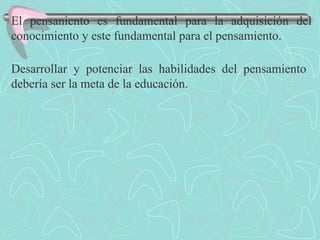 El pensaniento es fundamental para la adquisición del conocimiento y este fundamental para el pensamiento. Desarrollar y potenciar las habilidades del pensamiento debería ser la meta de la educación. 