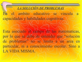 LA SOLUCIÓN DE PROBLEMAS En el ambito educativo se vincula a capacidades y habilidades cognitivas. Esta asociado al campo de las matematicas, por lo que se debe de entender que “solución de problemas” no se limita a un area en particular, ni a conocimiento escolar. Sino a LA VIDA MISMA. 