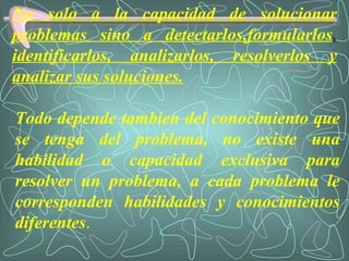 No solo a la capacidad de solucionar problemas sino a detectarlos,formularlos ,  identificarlos, analizarlos, resolverlos y analizar sus soluciones. Todo depende tambien del conocimiento que se tenga del problema, no existe una habilidad o capacidad exclusiva para resolver un problema, a cada problema le corresponden habilidades y conocimientos diferentes . 
