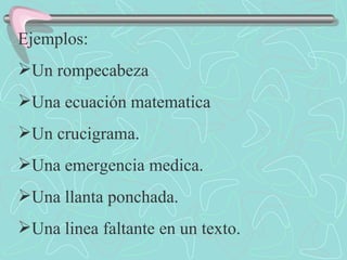 Ejemplos: Un rompecabeza Una ecuación matematica Un crucigrama. Una emergencia medica. Una llanta ponchada. Una linea faltante en un texto. 