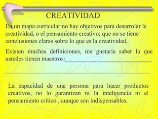 CREATIVIDAD En un mapa curricular no hay objetivos para desarrolar la creatividad, o el pensamiento creativo; que no se tiene conclusiones claras sobre lo que es la creatividad, Existen muchas definiciones, me gustaría saber la que ustedes tienen maestros:____________________________ _______________________________________________ La capacidad de una persona para hacer productos creativos, no lo garantizan ni la inteligencia ni el pensamiento crítico , aunque son indispensables. 
