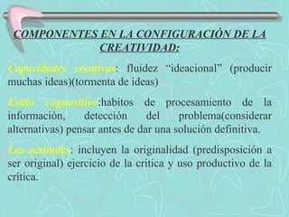 COMPONENTES EN LA CONFIGURACIÓN DE LA CREATIVIDAD: Capacidades creativas : fluidez “ideacional” (producir muchas ideas)(tormenta de ideas) Estilo cognositivo :habitos de procesamiento de la información, detección del problema(considerar alternativas) pensar antes de dar una solución definitiva. Las actitudes : incluyen la originalidad (predisposición a ser original) ejercicio de la critica y uso productivo de la crítica. 