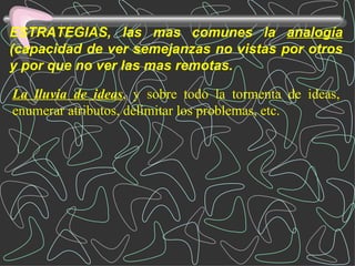 ESTRATEGIAS, las mas comunes la  analogía  (capacidad de ver semejanzas no vistas por otros y por que no ver las mas remotas. La lluvia de ideas , y sobre todo la tormenta de ideas, enumerar atributos, delimitar los problemas, etc. 