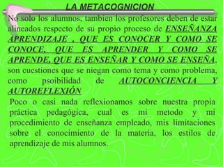 LA METACOGNICION No solo los alumnos, tambien los profesores deben de estar alineados respecto de su propio proceso de  ENSEÑANZA APRENDIZAJE , QUE ES CONOCER Y COMO SE CONOCE, QUE ES APRENDER Y COMO SE APRENDE, QUE ES ENSEÑAR Y COMO SE ENSEÑA , son cuestiones que se niegan como tema y como problema, como psoibilidad de  AUTOCONCIENCIA Y AUTOREFLEXIÓN Poco o casi nada reflexionamos sobre nuestra propia práctica pedagógica, cual es mi metodo y mi procedimiento de enseñanza empleado, mis limitaciones sobre el conocimiento de la materia, los estilos de aprendizaje de mis alumnos. 