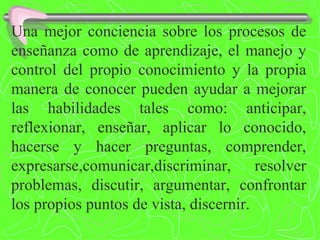 Una mejor conciencia sobre los procesos de enseñanza como de aprendizaje, el manejo y control del propio conocimiento y la propia manera de conocer pueden ayudar a mejorar las habilidades tales como: anticipar, reflexionar, enseñar, aplicar lo conocido, hacerse y hacer preguntas, comprender, expresarse,comunicar,discriminar, resolver problemas, discutir, argumentar, confrontar los propios puntos de vista, discernir. 