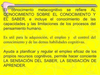 El conocimento metacognitivo se refiere AL CONOCIMIENTO SOBRE EL CONOCIMIENTO Y EL SABER, e incluye el conocimiento de las capacidades y las limitaciones de los procesos del pensamiento humano. Es util para la adquisición, el empleo y  el control del conocimiento y de las demas habilidades cognitivas. Ayuda a planificar y regular el empleo eficaz de los propios recursos cognitivos, permite hacer conciente LA SENSACIÓN DEL SABER, LA SENSACIÓN DE APRENDER. 