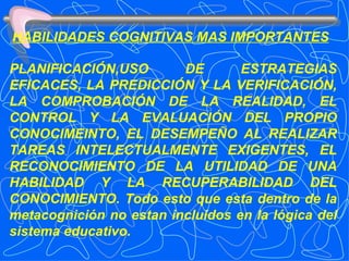 HABILIDADES COGNITIVAS MAS IMPORTANTES PLANIFICACIÓN,USO DE ESTRATEGIAS EFICACES, LA PREDICCIÓN Y LA VERIFICACIÓN, LA COMPROBACIÓN DE LA REALIDAD, EL CONTROL Y LA EVALUACIÓN DEL PROPIO CONOCIMEINTO, EL DESEMPEÑO AL REALIZAR TAREAS INTELECTUALMENTE EXIGENTES, EL RECONOCIMIENTO DE LA UTILIDAD DE UNA HABILIDAD Y LA RECUPERABILIDAD DEL CONOCIMIENTO. Todo esto que esta dentro de la metacognición no estan incluidos en la lógica del sistema educativo. 