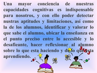 Una mayor conciencia de nuestras capacidades cognitivas es indispensable para nosotros, y con ello poder detectar nustras aptitudes y limitaciones, así como la de los alumnos, identificar y valorar lo que sabe el alumno, ubicar la enseñanza en el punto preciso entre lo accesible y lo desafieante, hacer reflexionar al alumno sobre lo que esta haciendo y de lo que esta aprendiendo. 