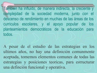 Tambien ha influido, de manera indirecta, la creciente y complejidad de la sociedad moderna, junto con el descenso de rendimiento en muchas de las áreas de los curriculos escolares, y el apoyo popular de los planteamientos democráticos de la educación para todos. A pesar de el estudio de las estrategias en los ultimos años, no hay una definición comunmente aceptada, tomemos elementos comunes de todas las estrategias y posiciones teoricas, para estructurar una definción funcional y operativa. 