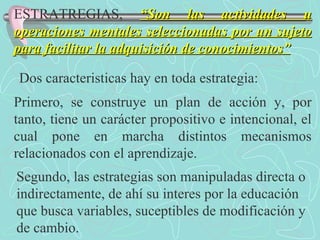 ESTRATREGIAS,  “Son las actividades u operaciones mentales seleccionadas por un sujeto para facilitar la adquisición de conocimientos” Dos caracteristicas hay en toda estrategia: Primero, se construye un plan de acción y, por tanto, tiene un carácter propositivo e intencional, el cual pone en marcha distintos mecanismos relacionados con el aprendizaje. Segundo, las estrategias son manipuladas directa o indirectamente, de ahí su interes por la educación que busca variables, suceptibles de modificación y de cambio. 