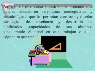 Por eso en este curso maestros, se pretende que ustedes encuentren respuestas conceptuales y metodológicas que les permitan construir y diseñar estrategias de enseñanza y desarrollo de habilidades ,capacidades de sus alumnos considerando el nivel en que trabajan o a la asignatura que trabajan. 