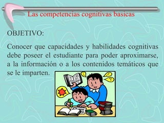 Las competencias cognitivas basicas  OBJETIVO: Conocer que capacidades y habilidades cognitivas debe poseer el estudiante para poder aproximarse, a la información o a los contenidos temáticos que se le imparten. 