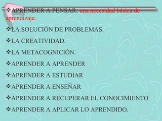 APRENDER A PENSAR:  una necesidad básica de aprendizaje. LA SOLUCIÓN DE PROBLEMAS. LA CREATIVIDAD. LA METACOGNICIÓN. APRENDER A APRENDER  APRENDER A ESTUDIAR APRENDER A ENSEÑAR APRENDER A RECUPERAR EL CONOCIMIENTO APRENDER A APLICAR LO APRENDIDO. 