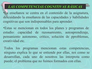 LAS COMPETENCIAS COGNITIVAS BÁSICAS La enseñanza se centra en el contenido de la asignatura, descuidando la enseñanza de las capacidades y habilidades cognitivas que son indispensables para aprender. Estas se mencionan en todos los planes y programas de estudio: capacidad de razonamiento, autoaprendizaje, pensaniento autonomo, critico, solución de pproblemas, creatividad etc. Todos los programas mencionan estas competencias, ninguno explica lo que se entiende por ellas, noi como se desarrollan, cada uno de nosotros las interpreta como puede; el problema que no fuimos formados con ellas. 