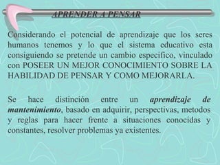 APRENDER A PENSAR Considerando el potencial de aprendizaje que los seres humanos tenemos y lo que el sistema educativo esta consiguiendo se pretende un cambio especifico, vinculado con POSEER UN MEJOR CONOCIMIENTO SOBRE LA HABILIDAD DE PENSAR Y COMO MEJORARLA. Se hace distinción entre un  aprendizaje de mantenimiento , basado en adquirir, perspectivas, metodos y reglas para hacer frente a situaciones conocidas y constantes, resolver problemas ya existentes. 
