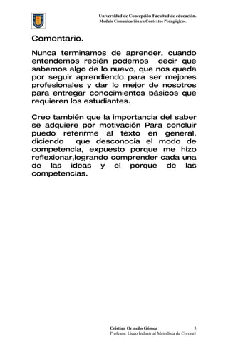 Universidad de Concepción Facultad de educación.
                Modulo Comunicación en Contextos Pedagógicos.



Comentario.
Nunca terminamos de aprender, cuando
entendemos recién podemos decir que
sabemos algo de lo nuevo, que nos queda
por seguir aprendiendo para ser mejores
profesionales y dar lo mejor de nosotros
para entregar conocimientos básicos que
requieren los estudiantes.

Creo también que la importancia del saber
se adquiere por motivación Para concluir
puedo referirme al texto en general,
diciendo     que desconocía el modo de
competencia, expuesto porque me hizo
reflexionar,logrando comprender cada una
de las ideas y el porque de las
competencias.




                     Cristian Ormeño Gómez                         3
                     Profesor: Liceo Industrial Metodista de Coronel
 