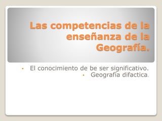 Las competencias de la
enseñanza de la
Geografía.
• El conocimiento de be ser significativo.
• Geografía difactica.
 