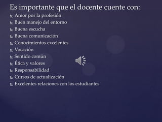 Es importante que el docente cuente con:
   Amor por la profesión
   Buen manejo del entorno
   Buena escucha
   Buena comunicación
   Conocimientos excelentes
   Vocación
   Sentido común
   Ética y valores
   Responsabilidad
   Cursos de actualización
   Excelentes relaciones con los estudiantes
 