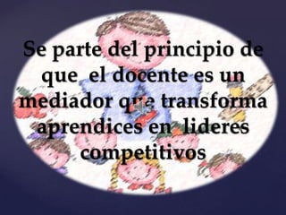 Se parte del principio de
 que el docente es un
mediador que transforma
 aprendices en lideres
     competitivos
 