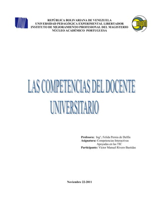 REPÚBLICA BOLIVARIANA DE VENEZUELA
   UNIVERSIDAD PEDAGÓGICA EXPERIMENTAL LIBERTADOR
INSTITUTO DE MEJORAMIENTO PROFESIONAL DEL MAGISTERIO
            NÚCLEO ACADÉMICO PORTUGUESA




                            Profesora: Ing°. Felida Pernia de Delfín
                            Asignatura: Competencias Interactivas
                                        Apoyadas en las TIC
                            Participante: Víctor Manuel Rivero Bastidas




                   Noviembre 22-2011
 
