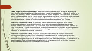 Para el manejo de información geográfica. Implican la capacidad de los alumnos de analizar, representar e
interpretar información geográfica, particularmente planos, mapas, fotografías aéreas e imágenes de satélite, en las
escalas local, nacional y mundial, para adquirir conciencia del espacio geográfico. Con su desarrollo, los alumnos
pueden orientarse, localizar sitios de interés, conocer nuevos lugares, representar información en tablas, gráficas y
mapas e interpretar planos urbanos y mapas temáticos. Estas competencias contribuyen a que los alumnos
continúen aprendiendo y amplíen su capacidad de manejar información de diferentes tipos y escalas.
Para valorar la diversidad cultural. Se orientan al análisis de las relaciones espaciales de los diversos
componentes naturales de la Tierra y la distribución de los recursos naturales para valorar su importancia y
promover el interés en su conservación. Con su desarrollo, los alumnos reconocen las condiciones naturales del
medio local, nacional y mundial, y participan en el uso sustentable de los recursos naturales del lugar donde viven.
Estas competencias contribuyen a valorar la diversidad natural y promover una relación compatible con la
naturaleza, en el contexto del desarrollo sustentable.
Para valorar la diversidad cultural. Favorecen la capacidad de los alumnos de analizar y representar la
distribución, composición, concentración, movimientos y diversidad cultural de la población local, nacional y
mundial. Con su desarrollo, los alumnos interpretan datos, gráficas y mapas con una actitud crítica para reconocer
problemas poblacionales específicos de diversos territorios y culturas, particularmente los que se manifiestan en el
lugar donde viven. Estas competencias apoyan a los alumnos en la construcción de su identidad, a partir de
reconocer y valorar la diversidad cultural de los grupos humanos.
 