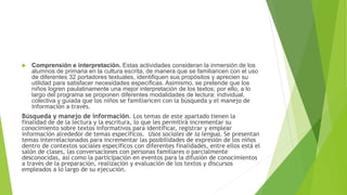  Comprensión e interpretación. Estas actividades consideran la inmersión de los
alumnos de primaria en la cultura escrita, de manera que se familiaricen con el uso
de diferentes 32 portadores textuales, identifiquen sus propósitos y aprecien su
utilidad para satisfacer necesidades específicas. Asimismo, se pretende que los
niños logren paulatinamente una mejor interpretación de los textos; por ello, a lo
largo del programa se proponen diferentes modalidades de lectura: individual,
colectiva y guiada que los niños se familiaricen con la búsqueda y el manejo de
información a través.
Búsqueda y manejo de información. Los temas de este apartado tienen la
finalidad de de la lectura y la escritura, lo que les permitirá incrementar su
conocimiento sobre textos informativos para identificar, registrar y emplear
información alrededor de temas específicos. Usos sociales de la lengua. Se presentan
temas interrelacionados para incrementar las posibilidades de expresión de los niños
dentro de contextos sociales específicos con diferentes finalidades, entre ellos está el
salón de clases, las conversaciones con personas familiares o parcialmente
desconocidas, así como la participación en eventos para la difusión de conocimientos
a través de la preparación, realización y evaluación de los textos y discursos
empleados a lo largo de su ejecución.
 